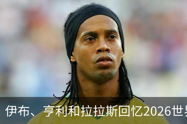 伊布、亨利和拉拉斯回忆2026世界杯：球迷、泪水与美国的重新发现