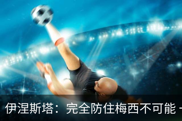 伊涅斯塔：完全防住梅西不可能 一句话道出决赛关键