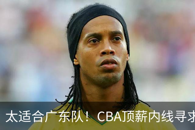 太适合广东队！CBA顶薪内线寻求交易，朱芳雨被迫“3换1”？