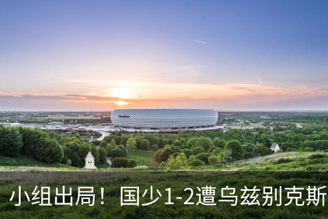小组出局！国少1-2遭乌兹别克斯坦逆转 张城瑞破门后防两度漏人