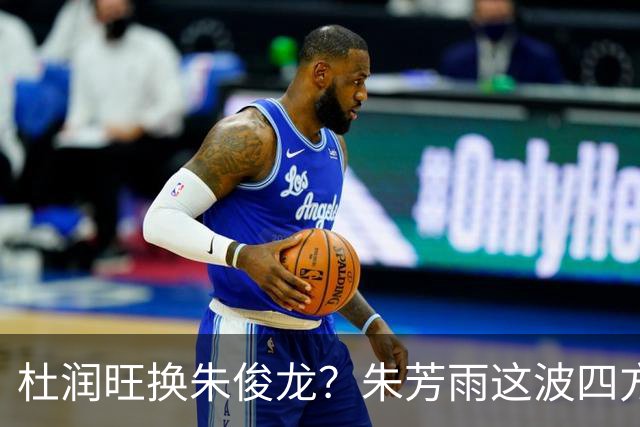 杜润旺换朱俊龙？朱芳雨这波四方大交易要是成了，CBA太疯狂
