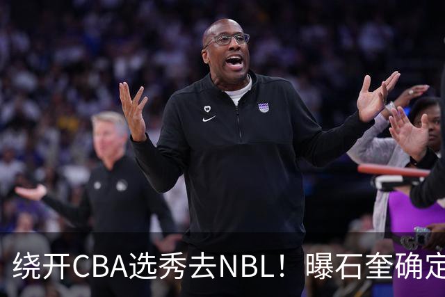 绕开CBA选秀去NBL！曝石奎确定新东家，不得不说这步棋走得真清醒
