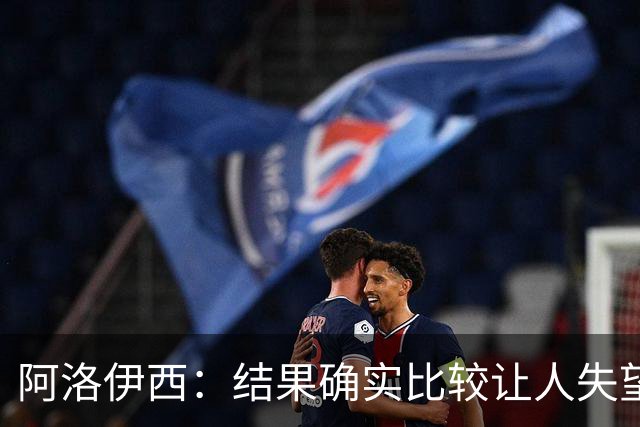 阿洛伊西：结果确实比较让人失望，后面我们全心全意准备联赛