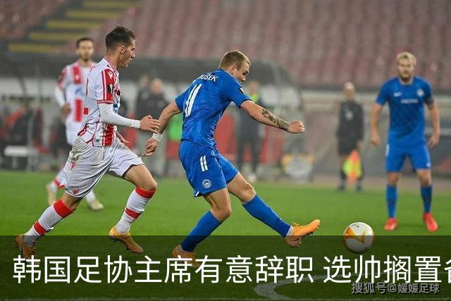 韩国足协主席有意辞职 选帅搁置备战亚洲杯亦受阻