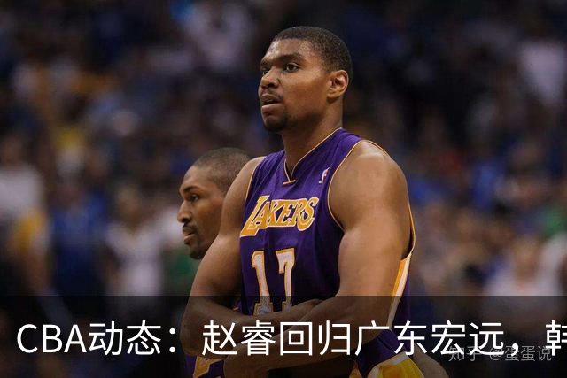 CBA动态：赵睿回归广东宏远，韩德君再创佳绩，广东对北京外援发起报价